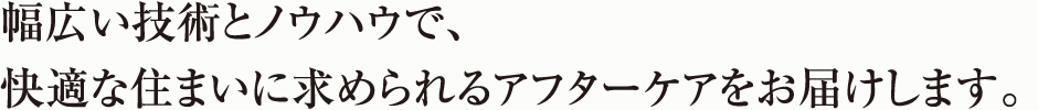 幅広い技術とノウハウで、快適な住まいに求められるアフターケアをお届けします。