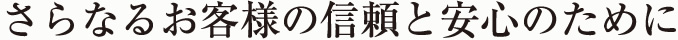 さらなるお客様の信頼と安心のために