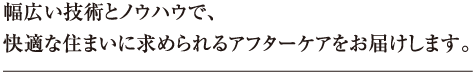 幅広い技術とノウハウで、快適な住まいに求められるアフターケアをお届けします。